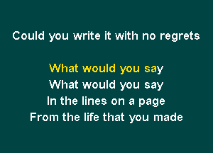 Could you write it with no regrets

What would you say

What would you say
In the lines on a page
From the life that you made