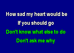 How sad my heart would be
If you should go
Don't know what else to do

Don't ask me why