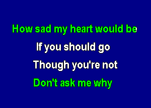 How sad my heart would be
If you should go
Though you're not

Don't ask me why