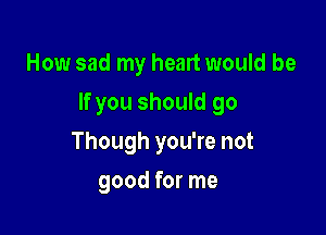How sad my heart would be

If you should go

Though you're not
good for me
