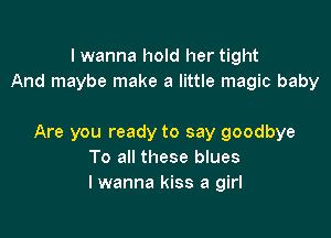 I wanna hold her tight
And maybe make a little magic baby

Are you ready to say goodbye
To all these blues
I wanna kiss a girl
