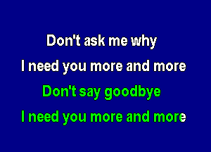 Don't ask me why
I need you more and more

Don't say goodbye

I need you more and more