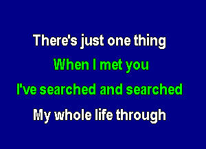 There's just one thing
When I met you

I've searched and searched

My whole life through