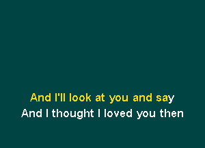 And I'll look at you and say
And I thought I loved you then