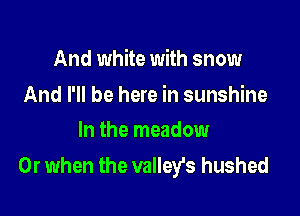 And white with snow

And I'll be here in sunshine
In the meadow

Or when the valleys hushed