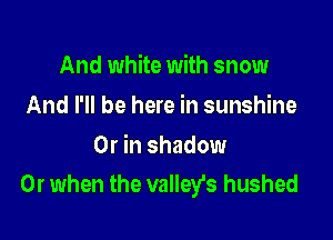 And white with snow
And I'll be here in sunshine

Or in shadow
Or when the valleys hushed