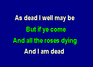 As dead I well may be

But if ye come

And all the roses dying
And I am dead