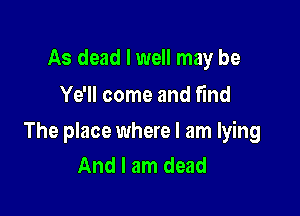 As dead I well may be
Ye'll come and find

The place where I am lying
And I am dead