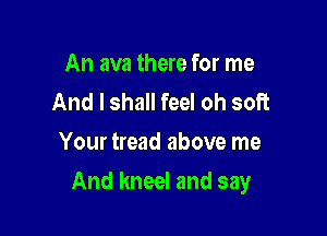 An ava there for me
And I shall feel oh soft
Your tread above me

And kneel and say