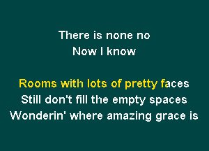 There is none no
Now I know

Rooms with lots of pretty faces
Still don't fill the empty spaces
Wonderin' where amazing grace is