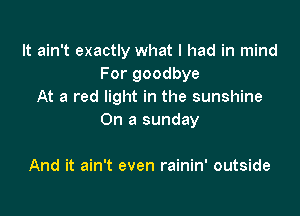 It ain't exactly what I had in mind
For goodbye
At a red light in the sunshine

On a sunday

And it ain't even rainin' outside