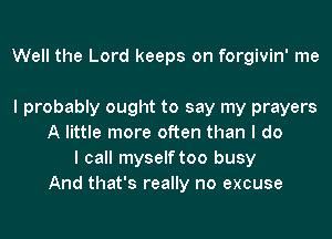 Well the Lord keeps on forgivin' me

I probably ought to say my prayers
A little more often than I do
I call myself too busy
And that's really no excuse