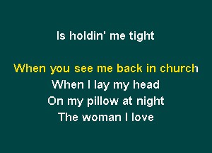 Is holdin' me tight

When you see me back in church

When I lay my head
On my pillow at night
The woman I love