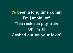 It's been a long time comin'
I'm jumpin' off
This reckless pity train

Oh I'm all
Cashed out on your lovin'