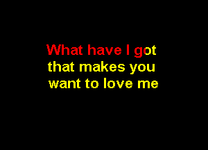 What have I got
that makes you

want to love me