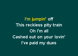 I'm jumpin' off
This reckless pity train

Oh I'm all
Cashed out on your Iovin'
I've paid my dues