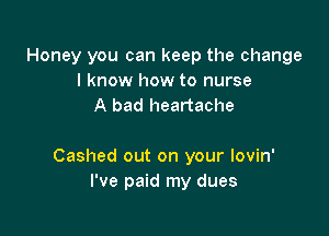 Honey you can keep the change
I know how to nurse
A bad heartache

Cashed out on your lovin'
I've paid my dues