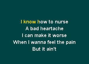 I know how to nurse
A bad heartache

I can make it worse
When I wanna feel the pain
But it ain't