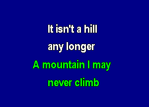 It isn't a hill
any longer

A mountain I may

never climb