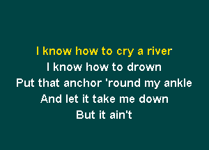 I know how to cry a river
I know how to drown

Put that anchor 'round my ankle
And let it take me down
But it ain't