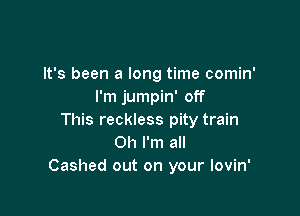 It's been a long time comin'
I'm jumpin' off

This reckless pity train
Oh I'm all
Cashed out on your lovin'