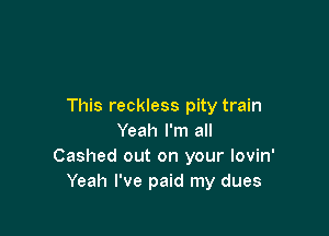 This reckless pity train

Yeah I'm all
Cashed out on your Iovin'
Yeah I've paid my dues