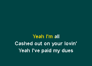 Yeah I'm all
Cashed out on your lovin'
Yeah I've paid my dues