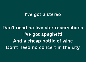 I've got a stereo

Don't need no five star reservations
I've got spaghetti
And a cheap bottle of wine
Don't need no concert in the city