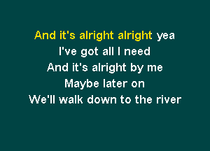 And it's alright alright yea
I've got all I need
And it's alright by me

Maybe later on
We'll walk down to the river