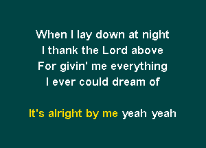When I lay down at night
I thank the Lord above
For givin' me everything
I ever could dream of

It's alright by me yeah yeah