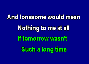 And lonesome would mean

Nothing to me at all
If tomorrow wasn't

Such a long time