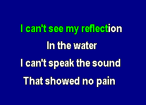 I can't see my reflection
In the water

I can't speak the sound

That showed no pain