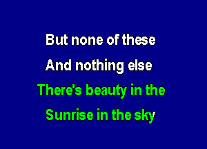 But none of those

And nothing else
There's beauty in the

Sunrise in the sky