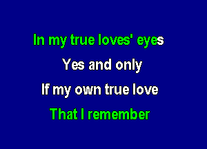 In my true Ioves' eyes

Yes and only
If my own true love
That I remember