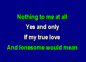 Nothing to me at all

Yes and only
If my true love
And lonesome would mean