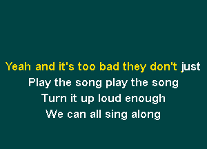 Yeah and it's too bad they don't just

Play the song play the song
Turn it up loud enough
We can all sing along