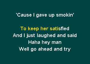 'Cause I gave up smokin'

To keep her satisfied

And I just laughed and said
Haha hey man
We go ahead and try