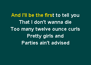 And I'll be the first to tell you
That I don't wanna die
Too many twelve ounce curls

Pretty girls and
Parties ain't advised