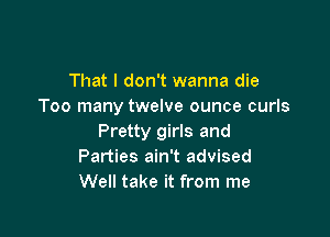 That I don't wanna die
Too many twelve ounce curls

Pretty girls and
Parties ain't advised
Well take it from me