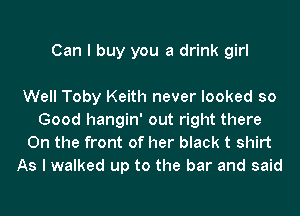 Can I buy you a drink girl

Well Toby Keith never looked so
Good hangin' out right there
On the front of her black t shirt

As I walked up to the bar and said