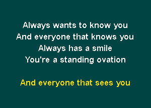 Always wants to know you
And everyone that knows you
Always has a smile
You're a standing ovation

And everyone that sees you