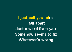 ljust call you mine
I fall apart

Just a word from you
Somehow seems to fix
Whatever's wrong