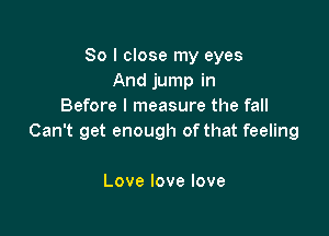 So I close my eyes
And jump in
Before I measure the fall

Can't get enough of that feeling

Lovelovelove