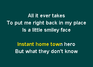 All it ever takes
To put me right back in my place
Is a little smiley face

Instant home town hero
But what they don't know