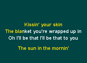 Kissin' your skin

The blanket you're wrapped up in
on I'll be that I'll be that to you

The sun in the mornin'