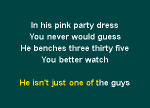 In his pink party dress
You never would guess
He benches three thirty five
You better watch

He isn't just one of the guys