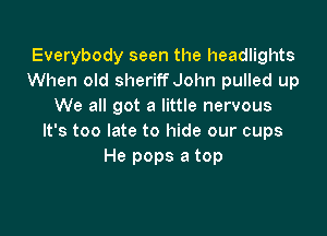 Everybody seen the headlights
When old sheriffJohn pulled up
We all got a little nervous

It's too late to hide our cups
He pops a top