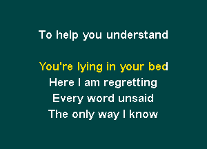To help you understand

You're lying in your bed

Here I am regretting
Every word unsaid
The only way I know