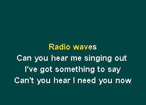 Radio waves

Can you hear me singing out
I've got something to say
Can't you hear I need you now