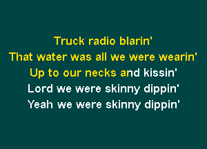 Truck radio blarin'

That water was all we were wearin'
Up to our necks and kissin'
Lord we were skinny dippin'
Yeah we were skinny dippin'